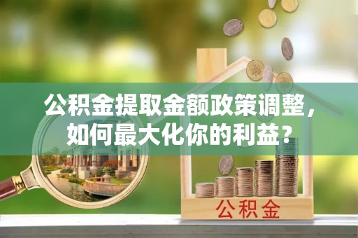 哈尔滨公积金提取金额政策调整，如何最大化你的利益？