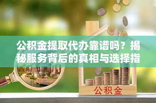 哈尔滨公积金提取代办靠谱吗？揭秘服务背后的真相与选择指南